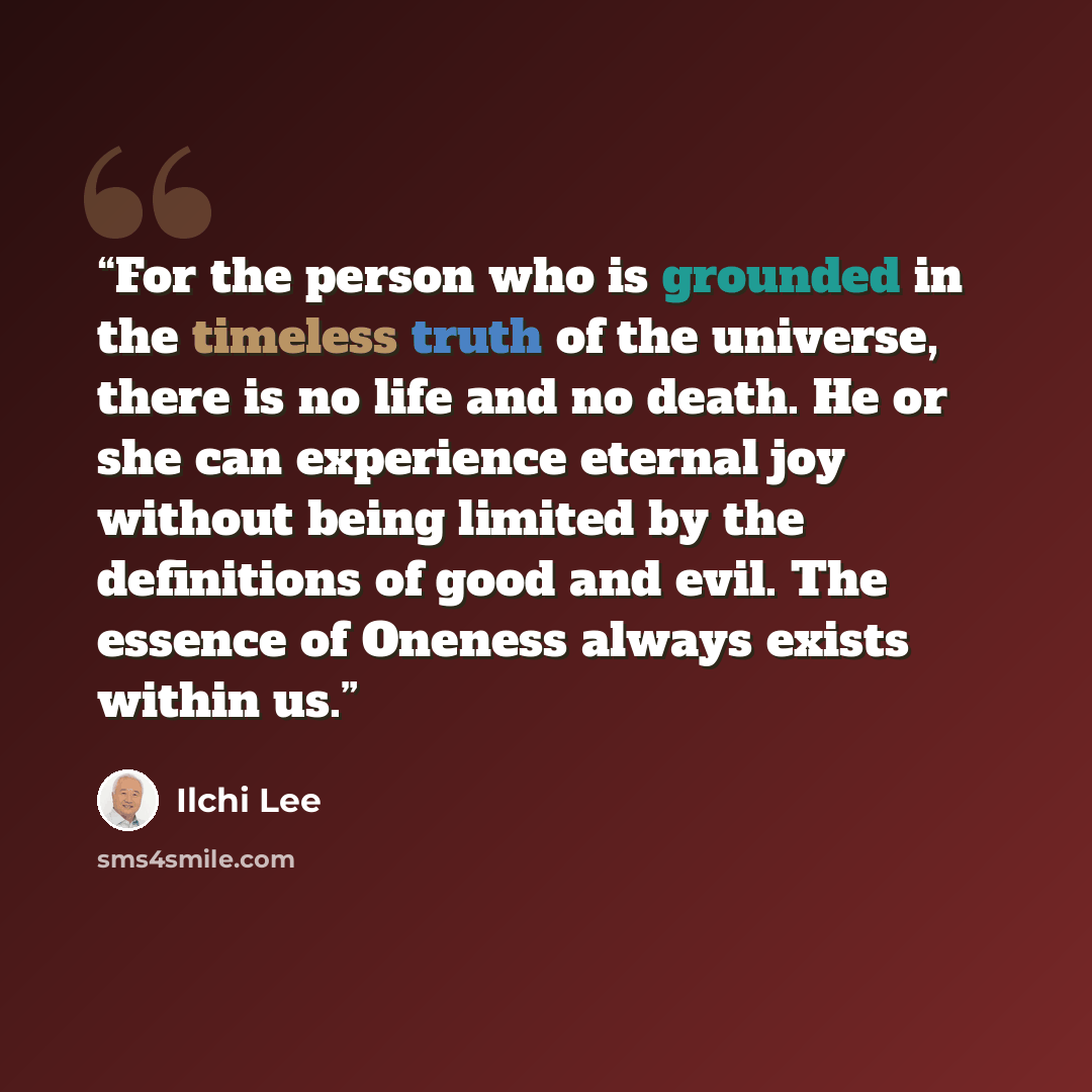 “For the person who is grounded in the timeless truth of the universe, there is no life and no death. He or she can experience eternal joy without being limited by the definitions of good and evil. The essence of Oneness always exists within us.” quote by Ilchi Lee