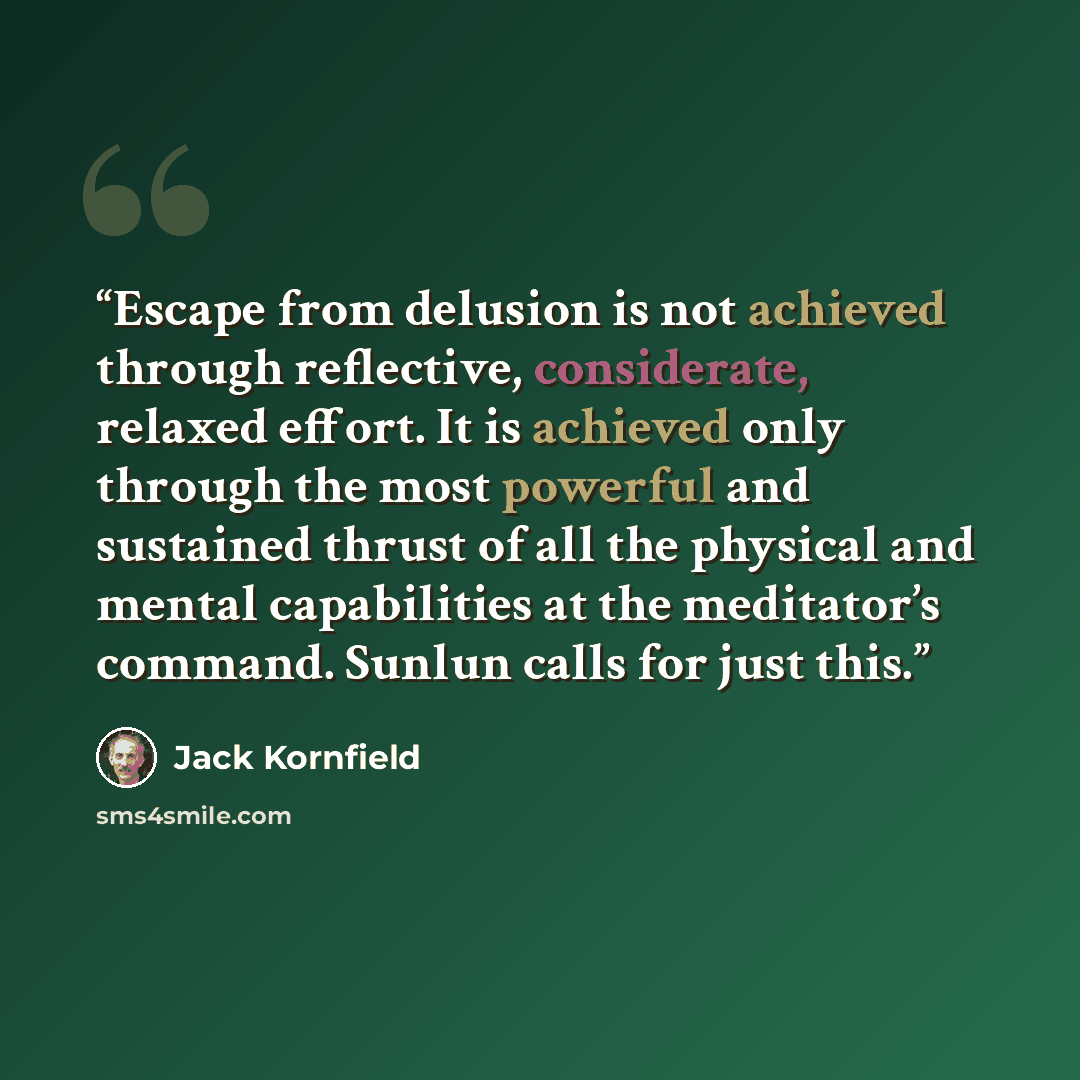 “Escape from delusion is not achieved through reflective, considerate, relaxed effort. It is achieved only through the most powerful and sustained thrust of all the physical and mental capabilities at the meditator’s command. Sunlun calls for just this.” quote by Jack Kornfield