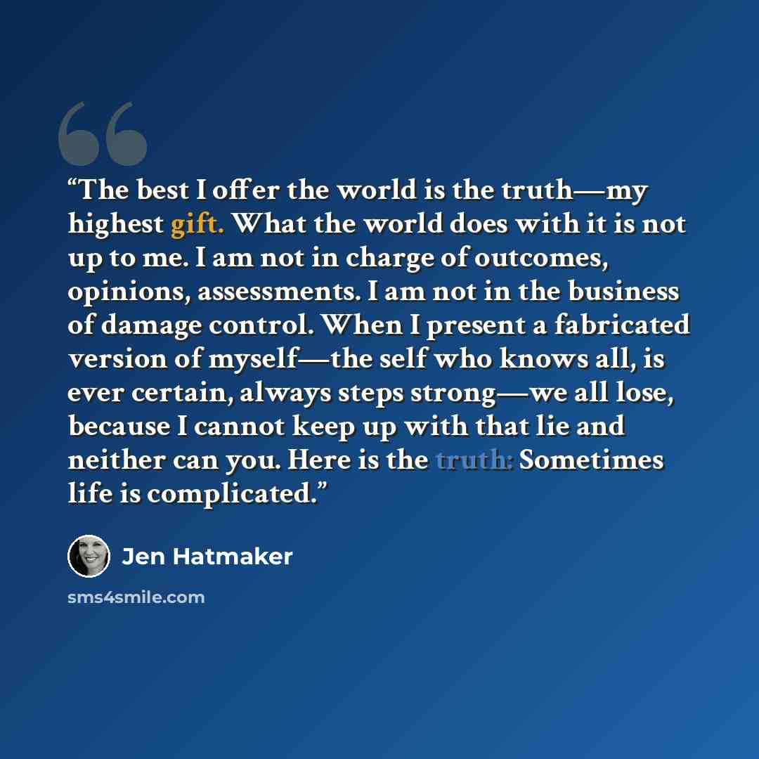“The best I offer the world is the truth—my highest gift. What the world does with it is not up to me. I am not in charge of outcomes, opinions, assessments. I am not in the business of damage control. When I present a fabricated version of myself—the self who knows all, is ever certain, always…” quote by Jen Hatmaker