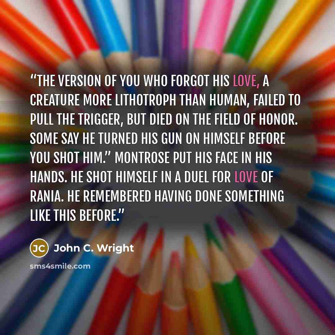 “The version of you who forgot his love, a creature more lithotroph than human, failed to pull the trigger, but died on the field of honor. Some say he turned his gun on himself before you shot him.” Montrose put his face in his hands. He shot himself in a duel for love of Rania. He remembered…” quote by John C. Wright