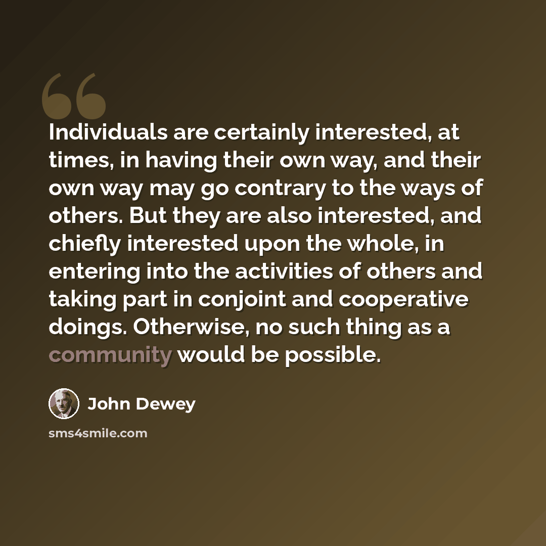 “Individuals are certainly interested, at times, in having their own way, and their own way may go contrary to the ways of others. But they are also interested, and chiefly interested upon the whole, in entering into the activities of others and taking part in conjoint and cooperative doings…” quote by John Dewey