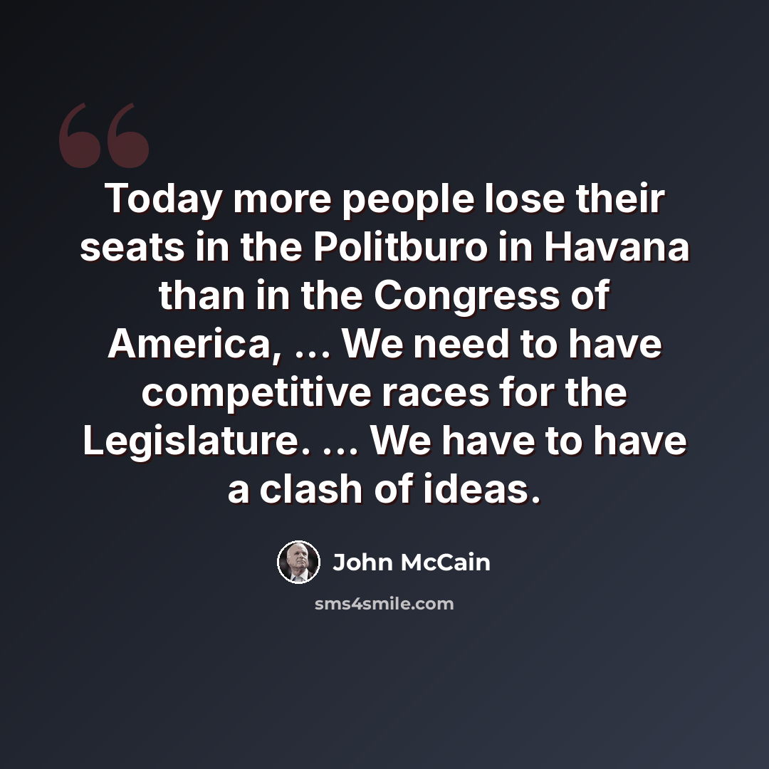 “Today more people lose their seats in the Politburo in Havana than in the Congress of America, ... We need to have competitive races for the Legislature. ... We have to have a clash of ideas.” quote by John McCain