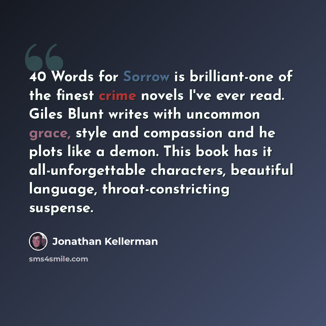 “40 Words for Sorrow is brilliant-one of the finest crime novels I've ever read. Giles Blunt writes with uncommon grace, style and compassion and he plots like a demon. This book has it all-unforgettable characters, beautiful language, throat-constricting suspense.” quote by Jonathan Kellerman