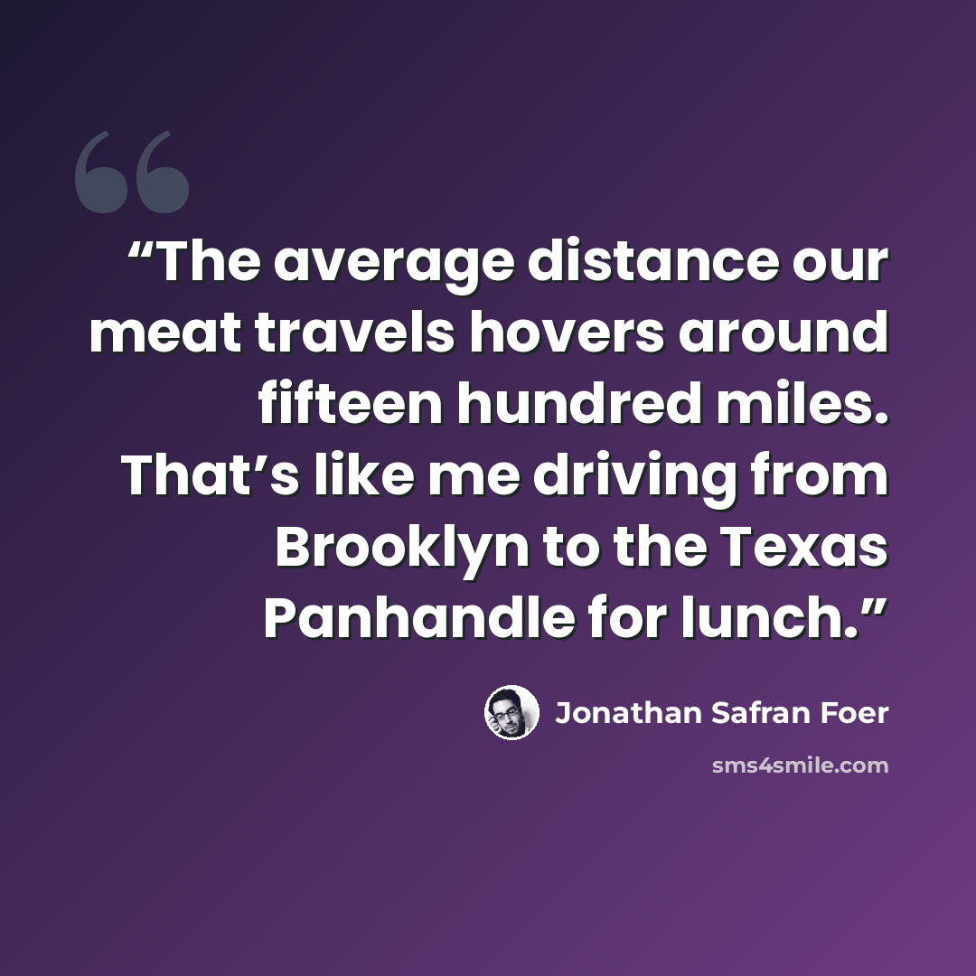 “The average distance our meat travels hovers around fifteen hundred miles. That’s like me driving from Brooklyn to the Texas Panhandle for lunch.” quote by Jonathan Safran Foer