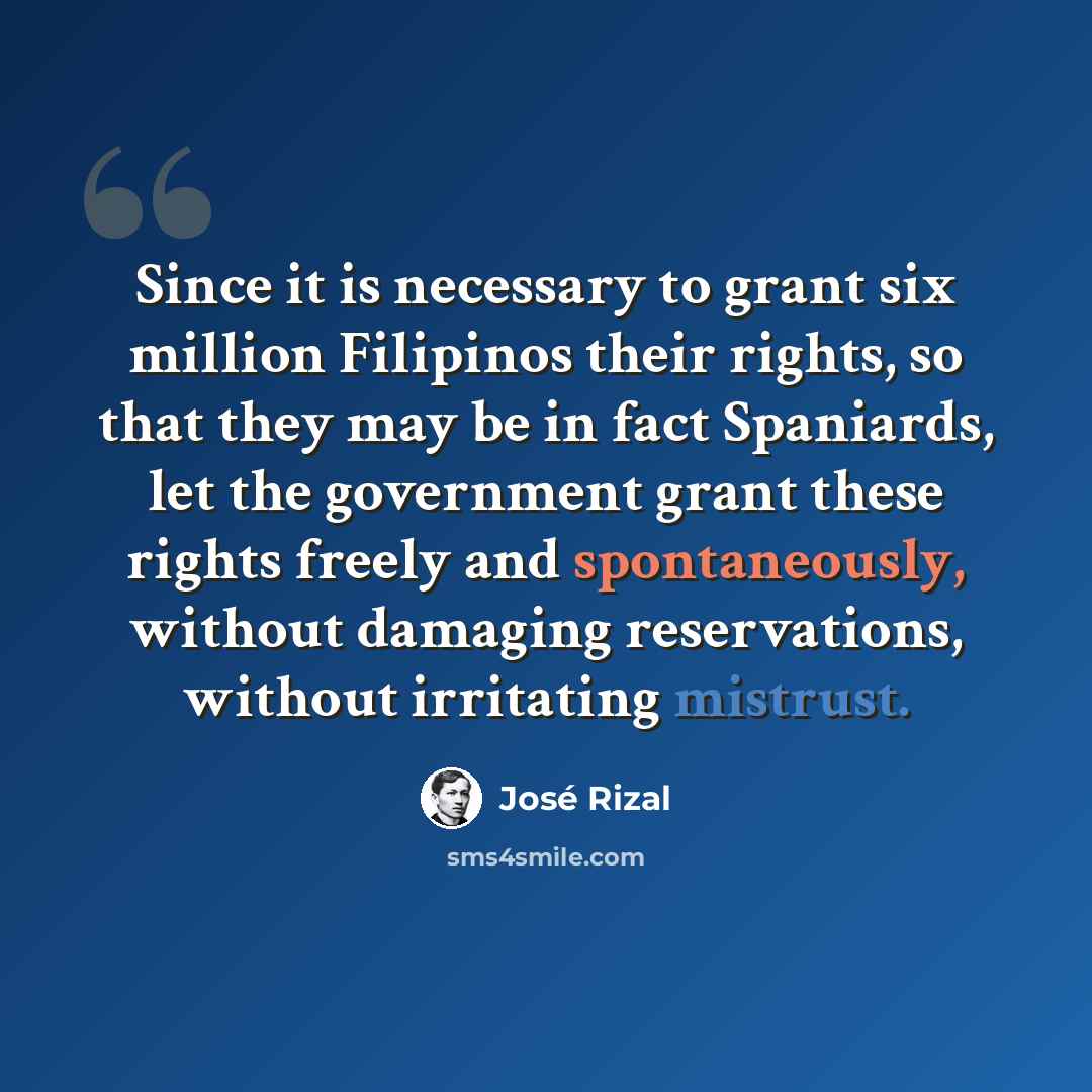 “Since it is necessary to grant six million Filipinos their rights, so that they may be in fact Spaniards, let the government grant these rights freely and spontaneously, without damaging reservations, without irritating mistrust.” quote by Jose Rizal