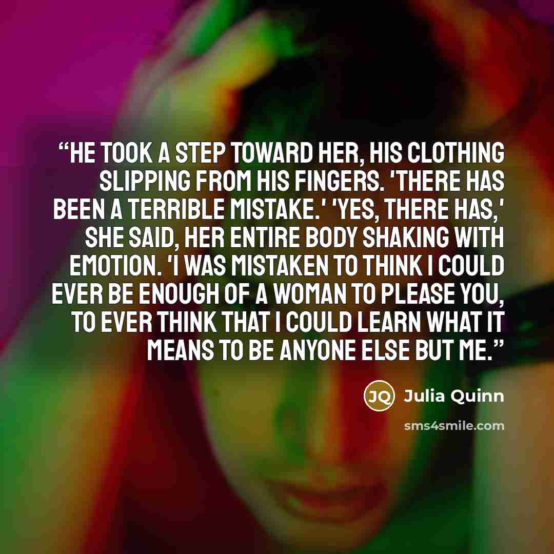 “He took a step toward her, his clothing slipping from his fingers. 'There has been a terrible mistake.' 'Yes, there has,' she said, her entire body shaking with emotion. 'I was mistaken to think I could ever be enough of a woman to please you, to ever think that I could learn what it means to be…” quote by Julia Quinn