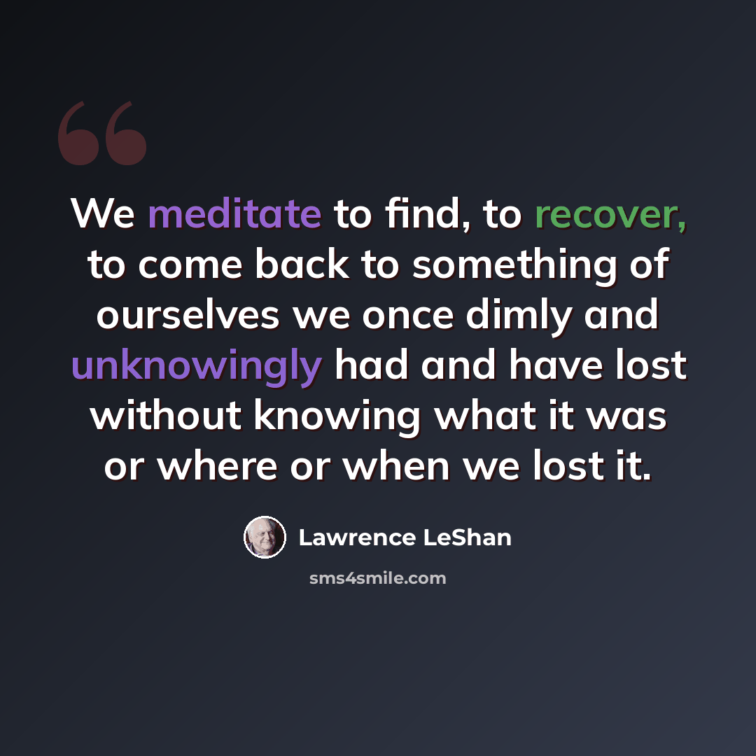 “We meditate to find, to recover, to come back to something of ourselves we once dimly and unknowingly had and have lost without knowing what it was or where or when we lost it.” quote by Lawrence LeShan