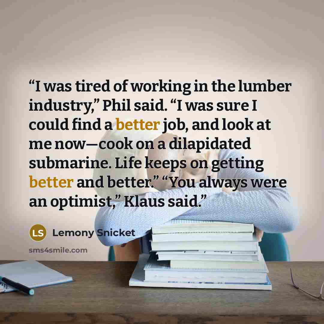 “I was tired of working in the lumber industry,” Phil said. “I was sure I could find a better job, and look at me now—cook on a dilapidated submarine. Life keeps on getting better and better.” “You always were an optimist,” Klaus said.” quote by Lemony Snicket