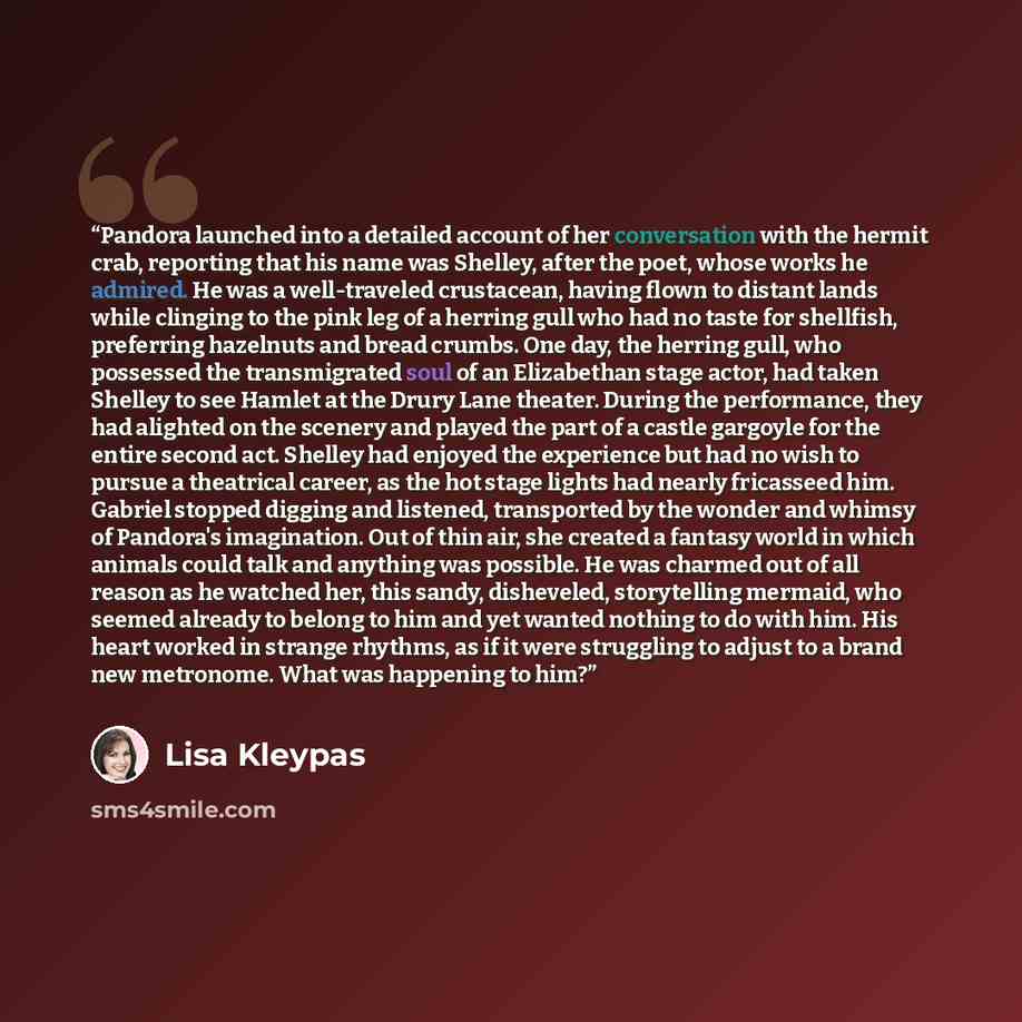 “Pandora launched into a detailed account of her conversation with the hermit crab, reporting that his name was Shelley, after the poet, whose works he admired. He was a well-traveled crustacean, having flown to distant lands while clinging to the pink leg of a herring gull who had no taste for…” quote by Lisa Kleypas