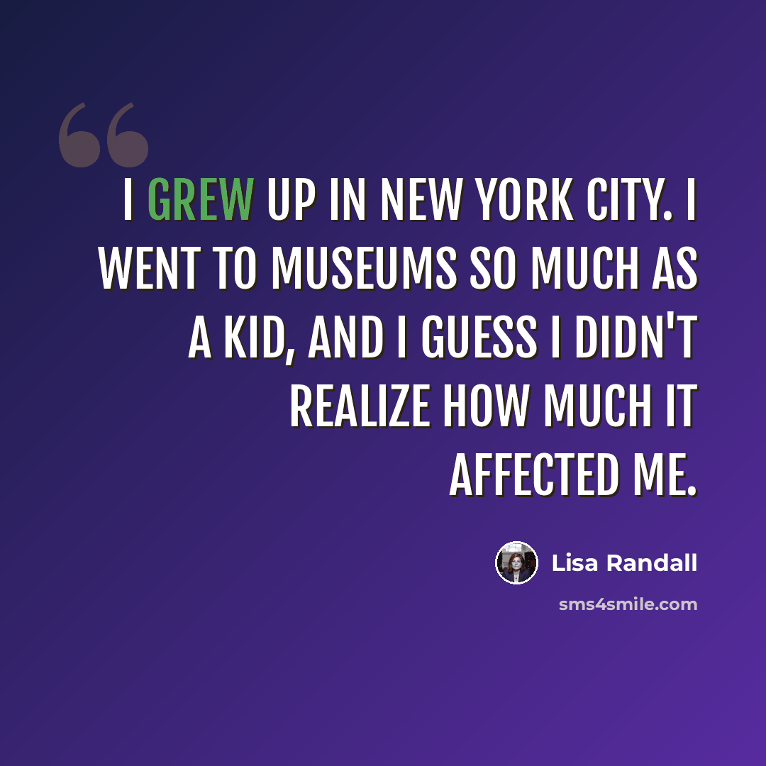 “I grew up in New York City. I went to museums so much as a kid, and I guess I didn't realize how much it affected me.” quote by Lisa Randall