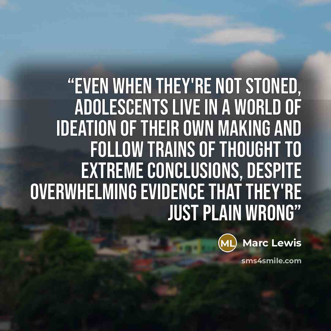 “Even when they're not stoned, adolescents live in a world of ideation of their own making and follow trains of thought to extreme conclusions, despite overwhelming evidence that they're just plain wrong” quote by Marc Lewis
