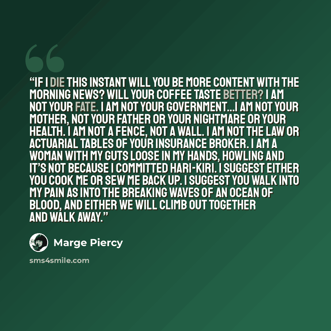 “If I die this instant will you be more content with the morning news? Will your coffee taste better? I am not your fate. I am not your government…I am not your mother, not your father or your nightmare or your health. I am not a fence, not a wall. I am not the law or actuarial tables of your…” quote by Marge Piercy
