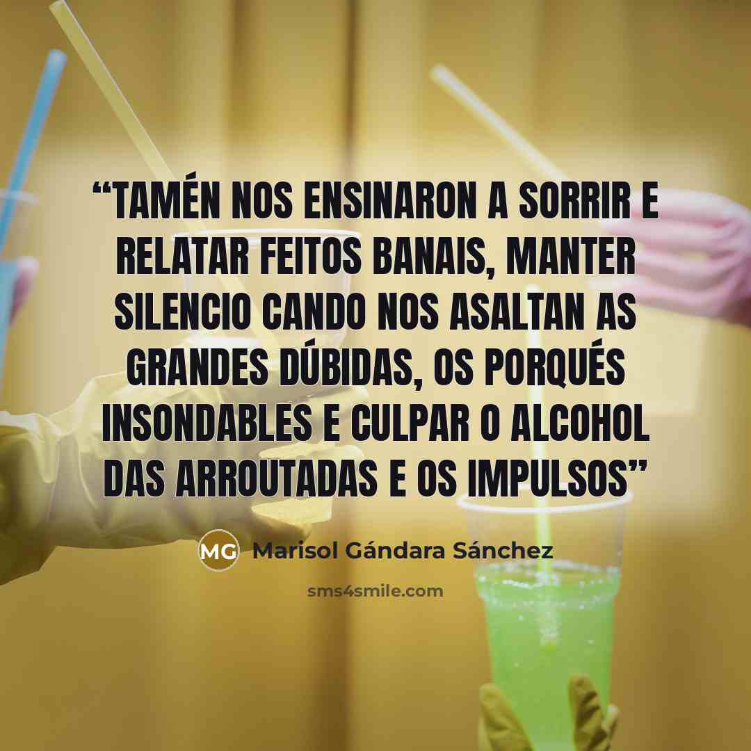 “Tamén nos ensinaron a sorrir e relatar feitos banais, manter silencio cando nos asaltan as grandes dúbidas, os porqués insondables e culpar o alcohol das arroutadas e os impulsos” quote by Marisol Gándara Sánchez