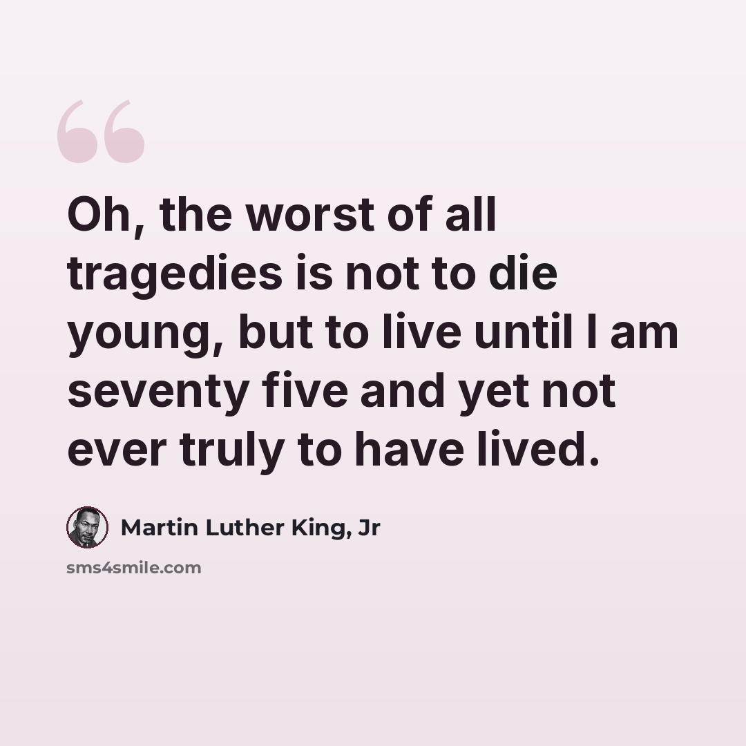 “Oh, the worst of all tragedies is not to die young, but to live until I am seventy five and yet not ever truly to have lived.” quote by Martin Luther King, Jr