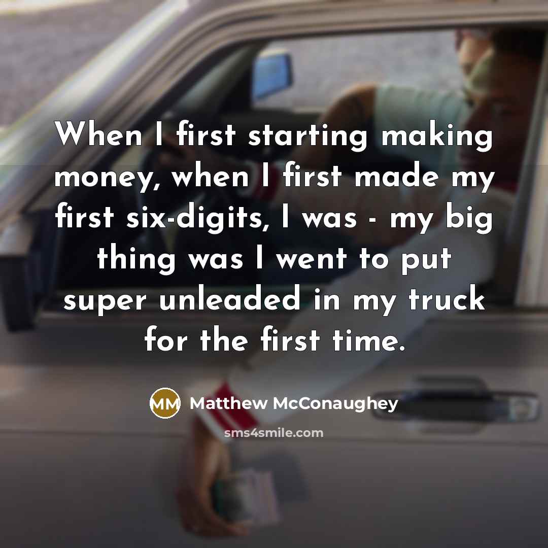 “When I first starting making money, when I first made my first six-digits, I was - my big thing was I went to put super unleaded in my truck for the first time.” quote by Matthew McConaughey