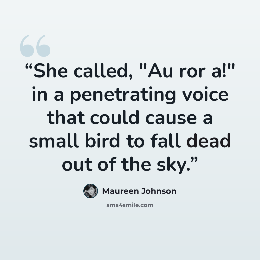 “She called, "Au ror a!" in a penetrating voice that could cause a small bird to fall dead out of the sky.” quote by Maureen Johnson