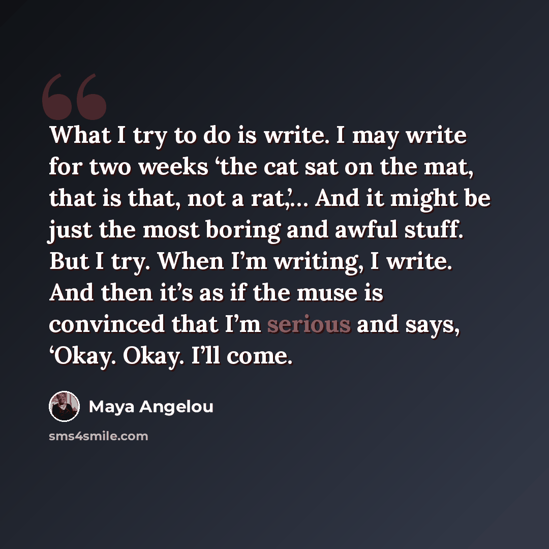 “What I try to do is write. I may write for two weeks ‘the cat sat on the mat, that is that, not a rat,’… And it might be just the most boring and awful stuff. But I try. When I’m writing, I write. And then it’s as if the muse is convinced that I’m serious and says, ‘Okay. Okay. I’ll come.” quote by Maya Angelou