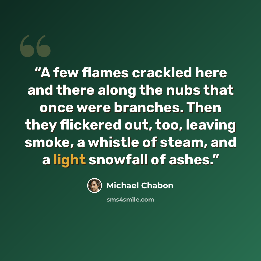 “A few flames crackled here and there along the nubs that once were branches. Then they flickered out, too, leaving smoke, a whistle of steam, and a light snowfall of ashes.” quote by Michael Chabon