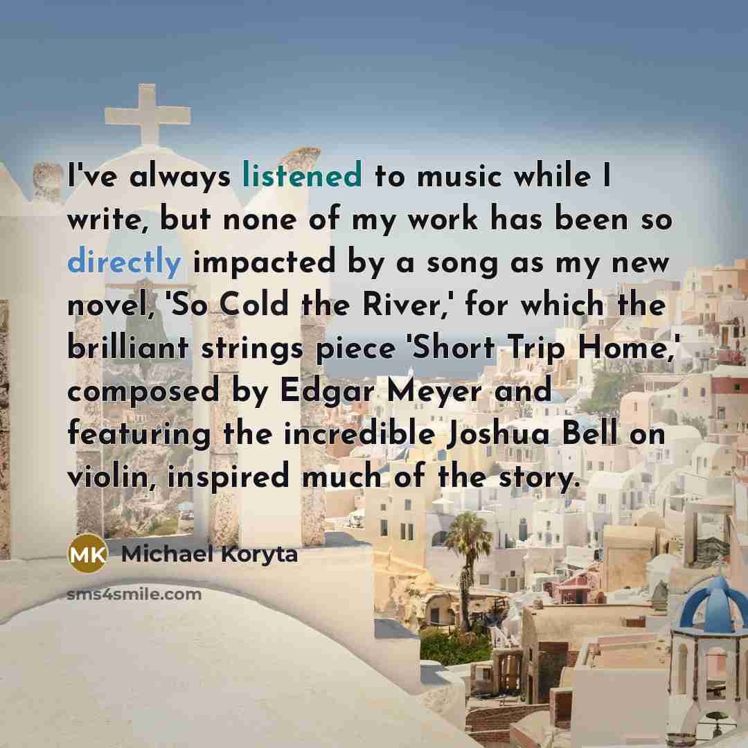 “I've always listened to music while I write, but none of my work has been so directly impacted by a song as my new novel, 'So Cold the River,' for which the brilliant strings piece 'Short Trip Home,' composed by Edgar Meyer and featuring the incredible Joshua Bell on violin, inspired much of the…” quote by Michael Koryta