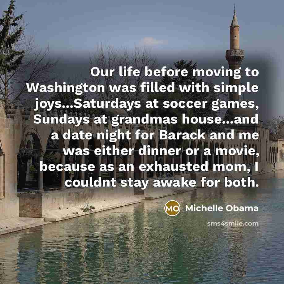 “Our life before moving to Washington was filled with simple joys...Saturdays at soccer games, Sundays at grandmas house...and a date night for Barack and me was either dinner or a movie, because as an exhausted mom, I couldnt stay awake for both.” quote by Michelle Obama