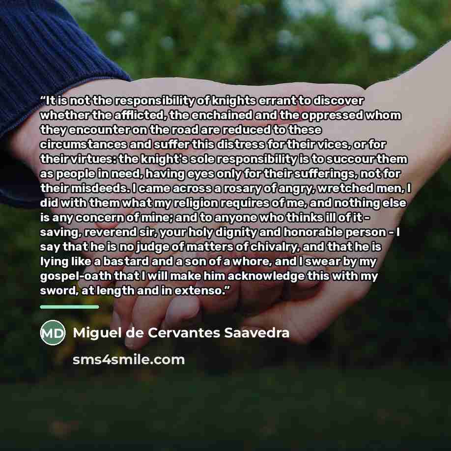 “It is not the responsibility of knights errant to discover whether the afflicted, the enchained and the oppressed whom they encounter on the road are reduced to these circumstances and suffer this distress for their vices, or for their virtues: the knight's sole responsibility is to succour them…” quote by Miguel de Cervantes Saavedra