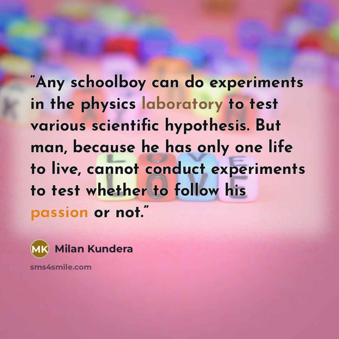 “Any schoolboy can do experiments in the physics laboratory to test various scientific hypothesis. But man, because he has only one life to live, cannot conduct experiments to test whether to follow his passion or not.” quote by Milan Kundera