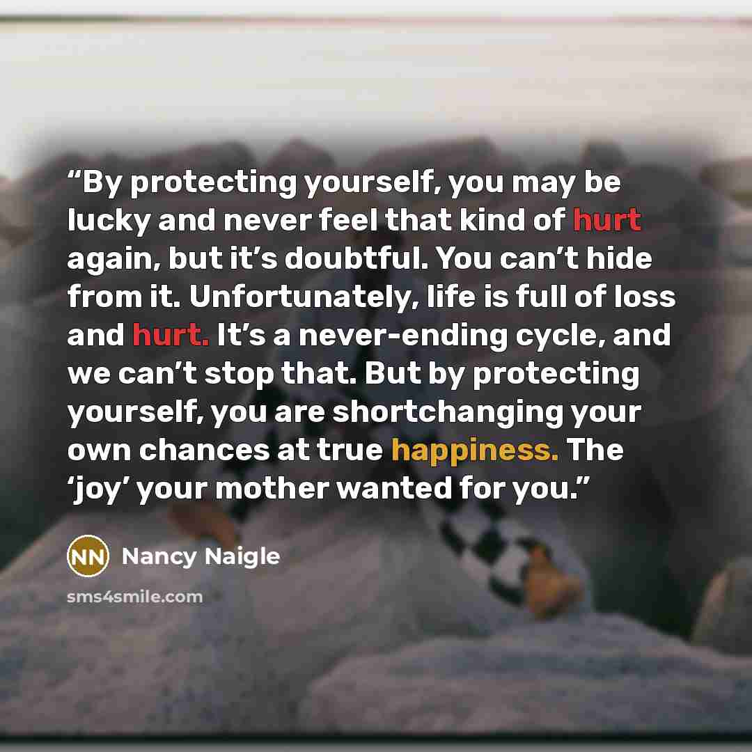 “By protecting yourself, you may be lucky and never feel that kind of hurt again, but it’s doubtful. You can’t hide from it. Unfortunately, life is full of loss and hurt. It’s a never-ending cycle, and we can’t stop that. But by protecting yourself, you are shortchanging your own chances at true…” quote by Nancy Naigle