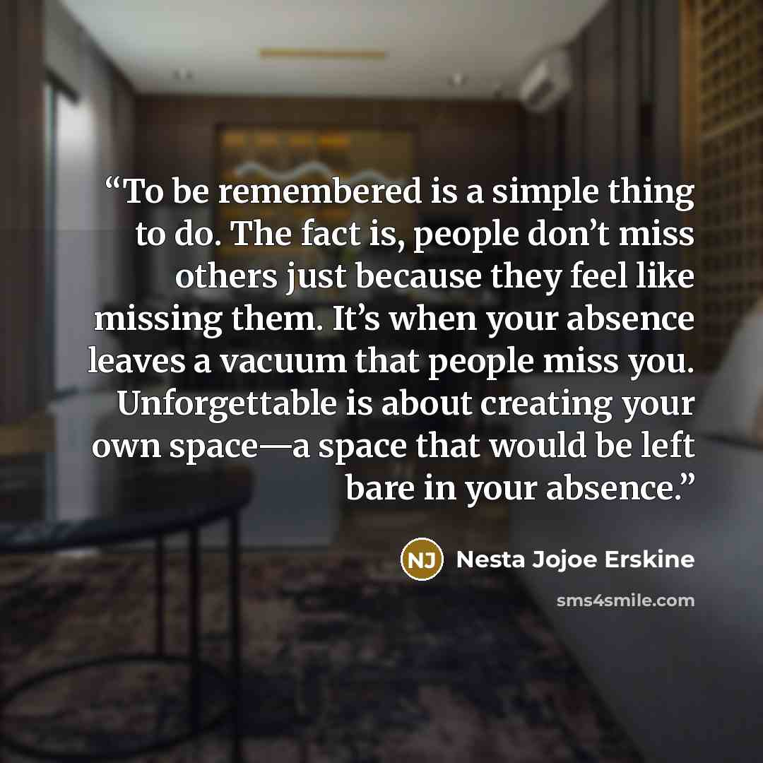 “To be remembered is a simple thing to do. The fact is, people don’t miss others just because they feel like missing them. It’s when your absence leaves a vacuum that people miss you. Unforgettable is about creating your own space—a space that would be left bare in your absence.” quote by Nesta Jojoe Erskine
