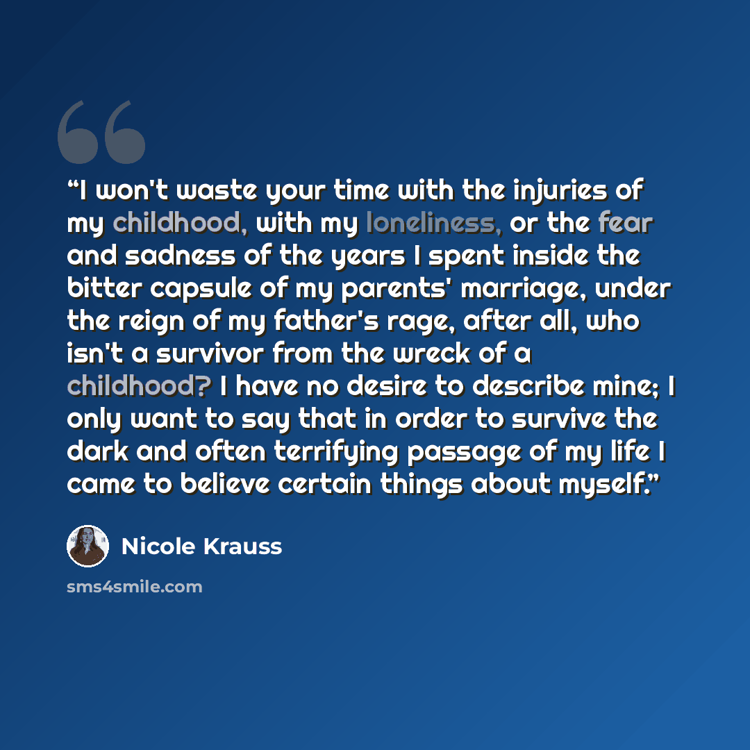 “I won't waste your time with the injuries of my childhood, with my loneliness, or the fear and sadness of the years I spent inside the bitter capsule of my parents' marriage, under the reign of my father's rage, after all, who isn't a survivor from the wreck of a childhood? I have no desire to…” quote by Nicole Krauss