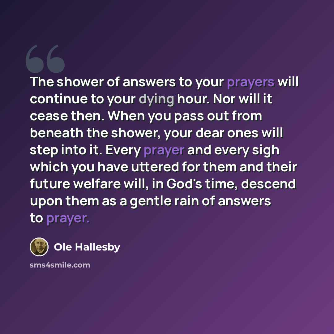 “The shower of answers to your prayers will continue to your dying hour. Nor will it cease then. When you pass out from beneath the shower, your dear ones will step into it. Every prayer and every sigh which you have uttered for them and their future welfare will, in God's time, descend upon them…” quote by Ole Hallesby