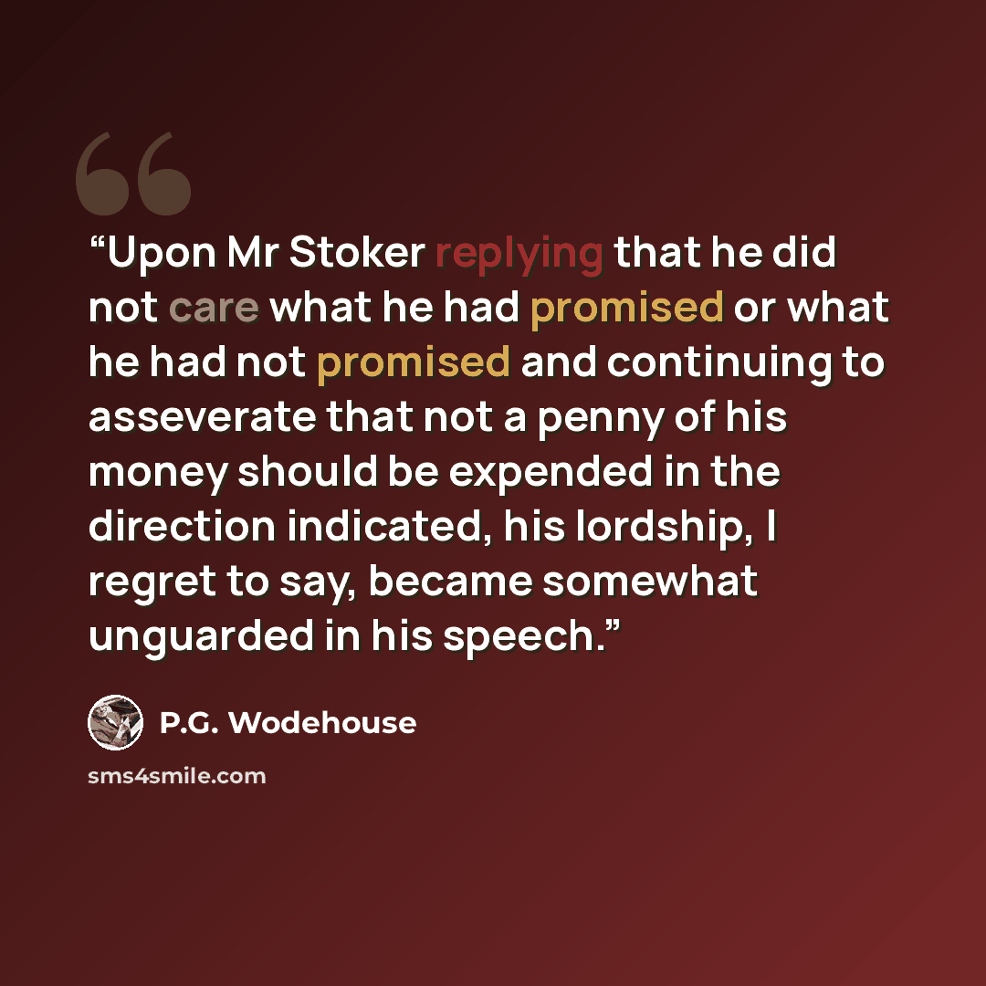 “Upon Mr Stoker replying that he did not care what he had promised or what he had not promised and continuing to asseverate that not a penny of his money should be expended in the direction indicated, his lordship, I regret to say, became somewhat unguarded in his speech.” quote by P.G. Wodehouse