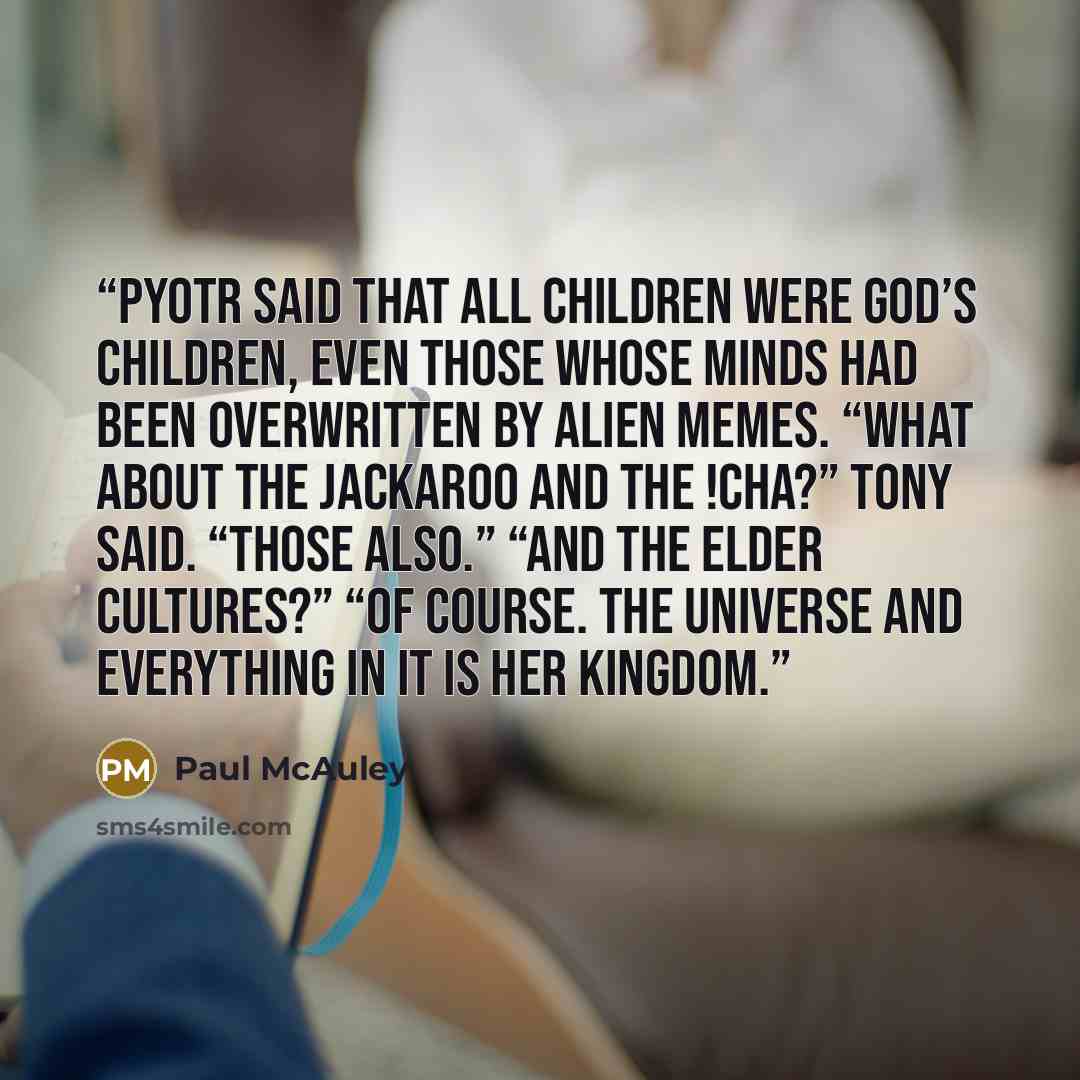 “Pyotr said that all children were God’s children, even those whose minds had been overwritten by alien memes. “What about the Jackaroo and the !Cha?” Tony said. “Those also.” “And the Elder Cultures?” “Of course. The universe and everything in it is Her Kingdom.” quote by Paul McAuley