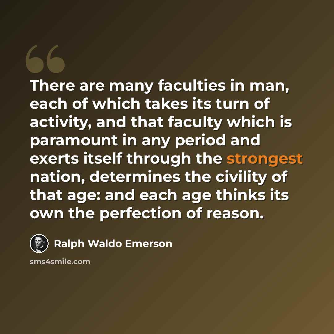 “There are many faculties in man, each of which takes its turn of activity, and that faculty which is paramount in any period and exerts itself through the strongest nation, determines the civility of that age: and each age thinks its own the perfection of reason.” quote by Ralph Waldo Emerson