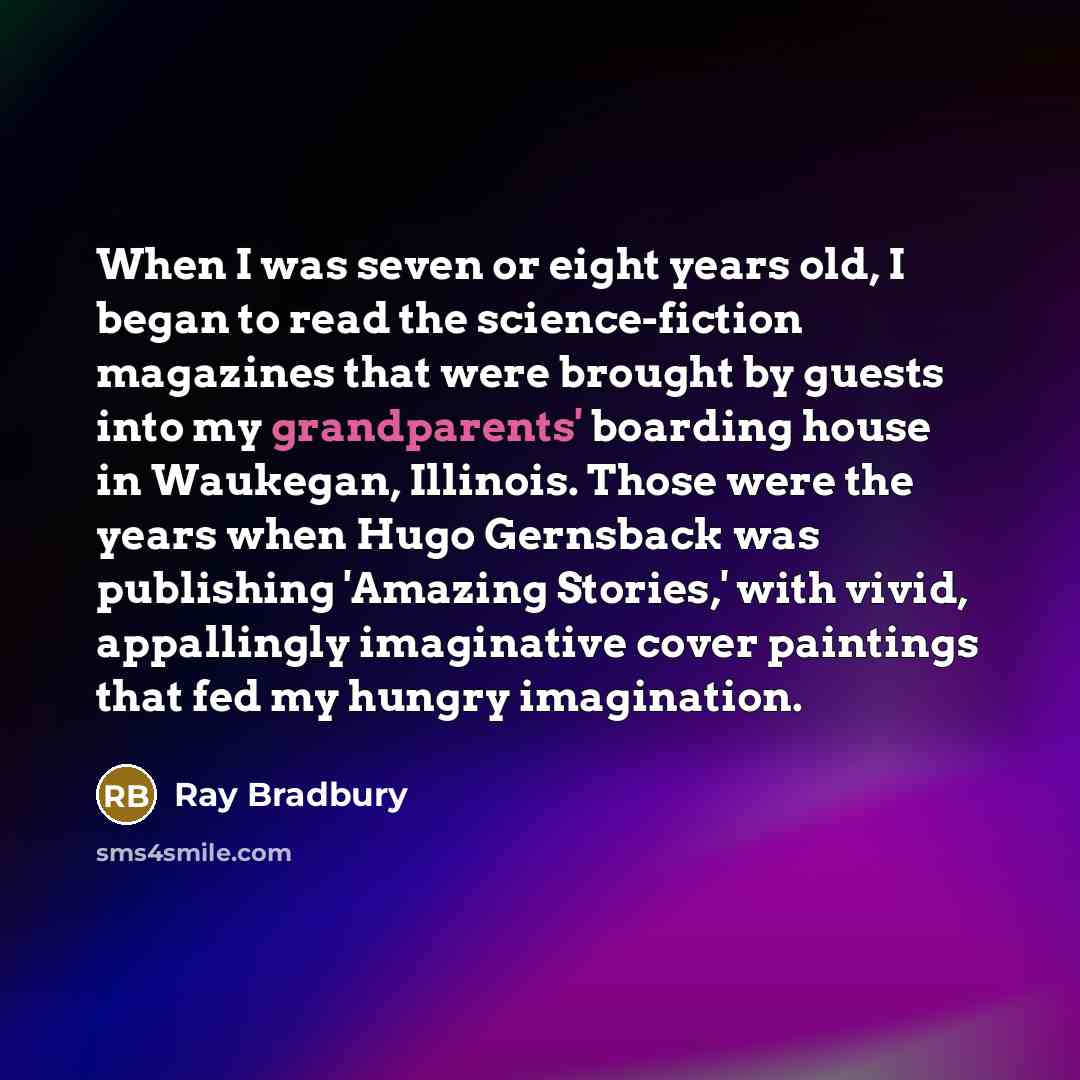“When I was seven or eight years old, I began to read the science-fiction magazines that were brought by guests into my grandparents' boarding house in Waukegan, Illinois. Those were the years when Hugo Gernsback was publishing 'Amazing Stories,' with vivid, appallingly imaginative cover paintings…” quote by Ray Bradbury