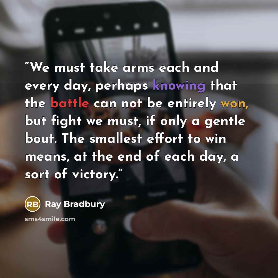 “We must take arms each and every day, perhaps knowing that the battle can not be entirely won, but fight we must, if only a gentle bout. The smallest effort to win means, at the end of each day, a sort of victory.” quote by Ray Bradbury