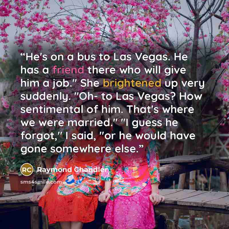 “He's on a bus to Las Vegas. He has a friend there who will give him a job." She brightened up very suddenly. "Oh- to Las Vegas? How sentimental of him. That's where we were married." "I guess he forgot," I said, "or he would have gone somewhere else.” quote by Raymond Chandler