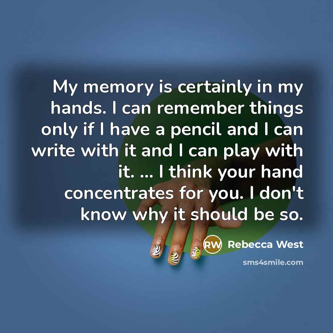 “My memory is certainly in my hands. I can remember things only if I have a pencil and I can write with it and I can play with it. ... I think your hand concentrates for you. I don't know why it should be so.” quote by Rebecca West