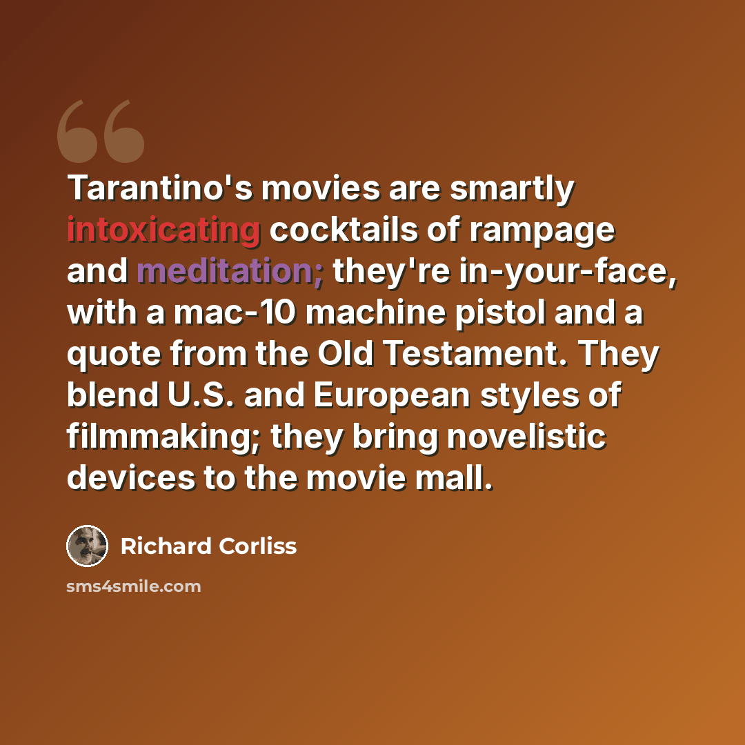 “Tarantino's movies are smartly intoxicating cocktails of rampage and meditation; they're in-your-face, with a mac-10 machine pistol and a quote from the Old Testament. They blend U.S. and European styles of filmmaking; they bring novelistic devices to the movie mall.” quote by Richard Corliss