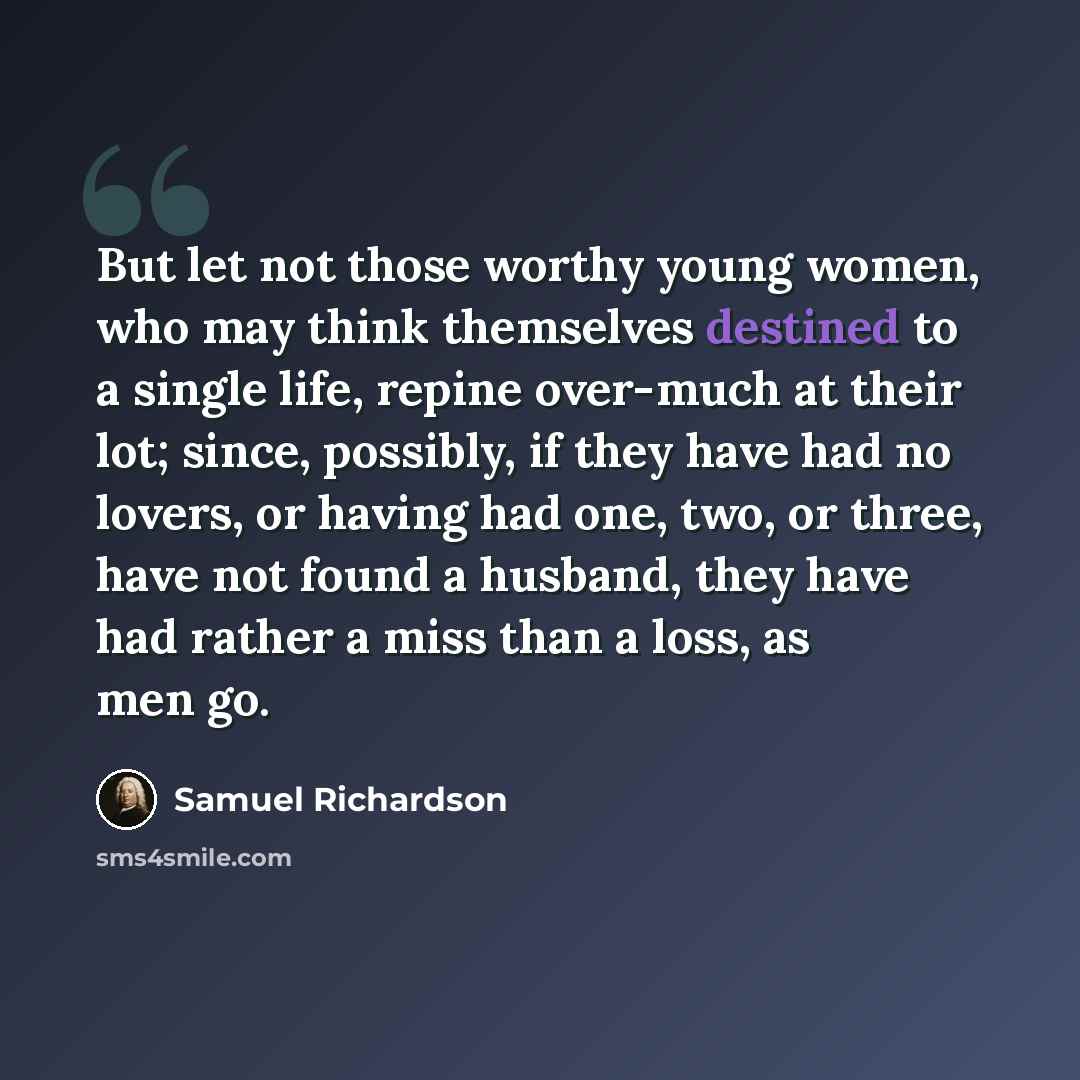 “But let not those worthy young women, who may think themselves destined to a single life, repine over-much at their lot; since, possibly, if they have had no lovers, or having had one, two, or three, have not found a husband, they have had rather a miss than a loss, as men go.” quote by Samuel Richardson