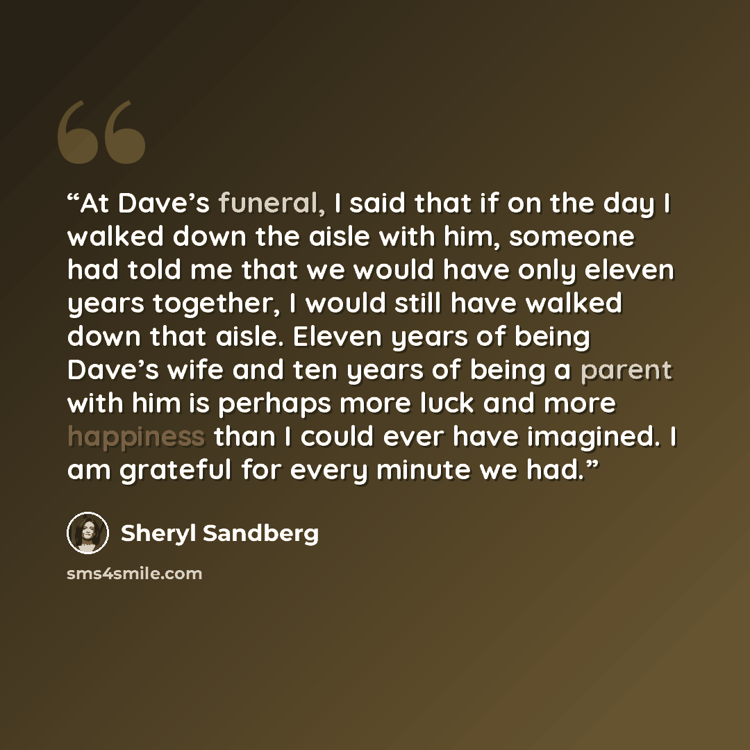 “At Dave’s funeral, I said that if on the day I walked down the aisle with him, someone had told me that we would have only eleven years together, I would still have walked down that aisle. Eleven years of being Dave’s wife and ten years of being a parent with him is perhaps more luck and more…” quote by Sheryl Sandberg