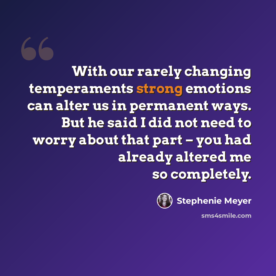 “With our rarely changing temperaments strong emotions can alter us in permanent ways. But he said I did not need to worry about that part – you had already altered me so completely.” quote by Stephenie Meyer
