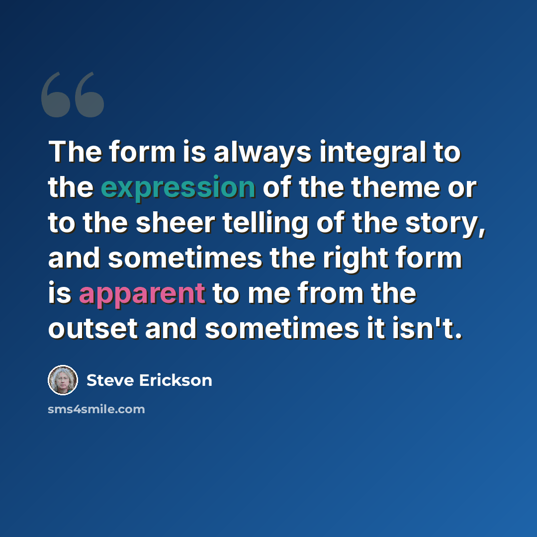 “The form is always integral to the expression of the theme or to the sheer telling of the story, and sometimes the right form is apparent to me from the outset and sometimes it isn't.” quote by Steve Erickson