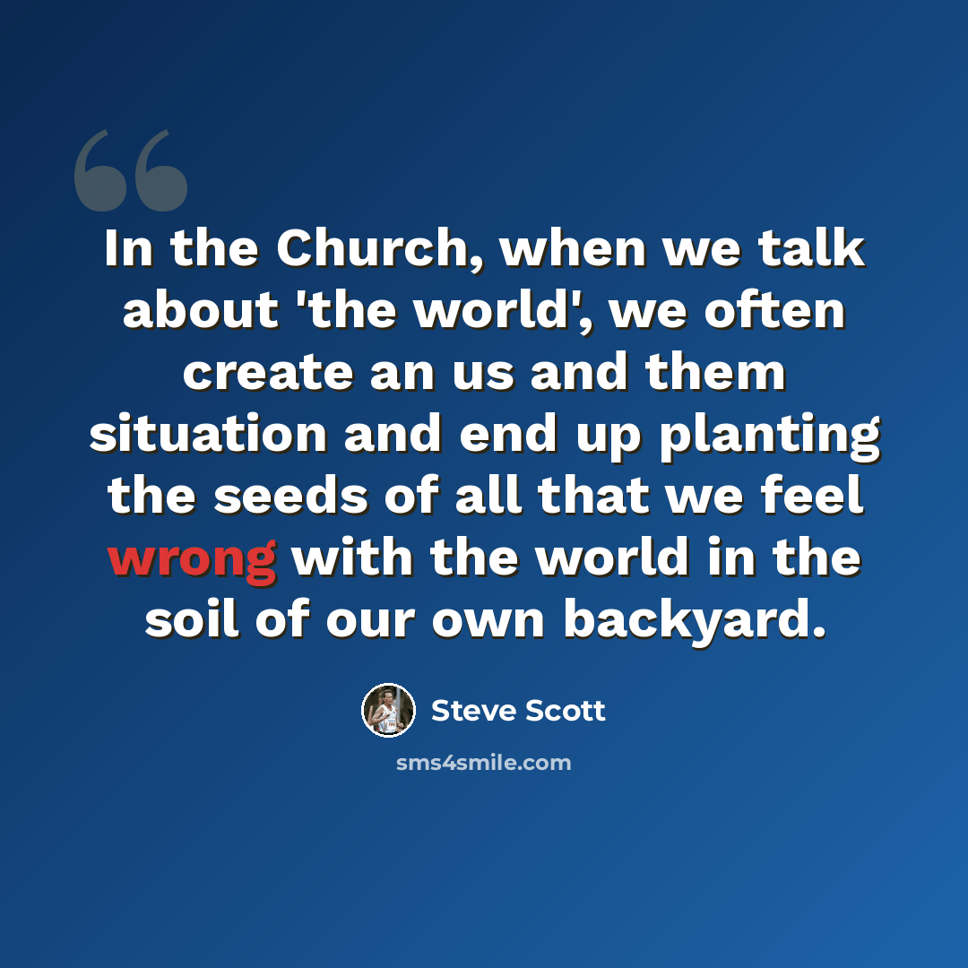 “In the Church, when we talk about 'the world', we often create an us and them situation and end up planting the seeds of all that we feel wrong with the world in the soil of our own backyard.” quote by Steve Scott