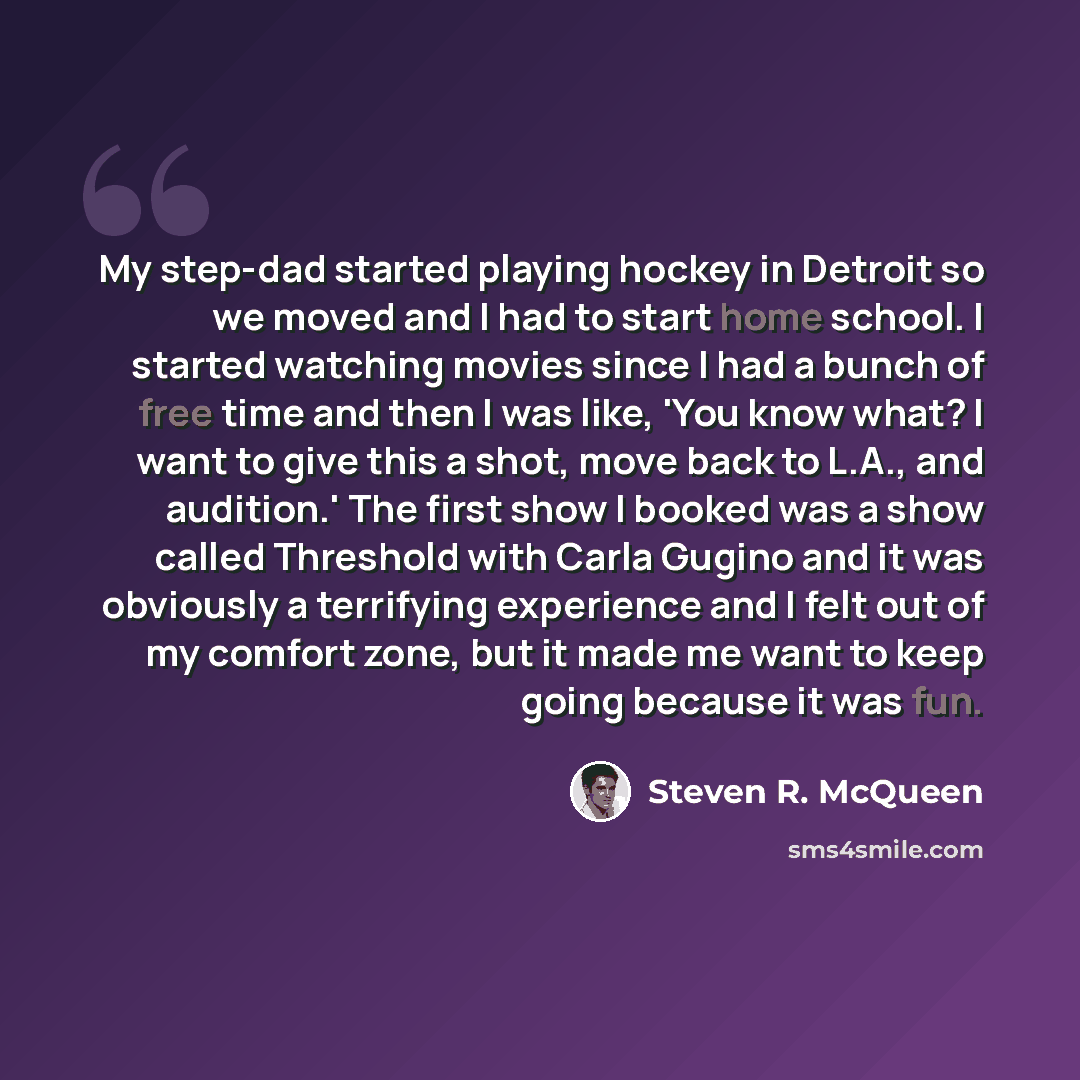 “My step-dad started playing hockey in Detroit so we moved and I had to start home school. I started watching movies since I had a bunch of free time and then I was like, 'You know what? I want to give this a shot, move back to L.A., and audition.' The first show I booked was a show called…” quote by Steven R. McQueen