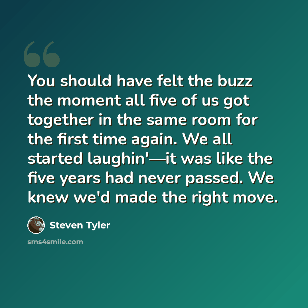 “You should have felt the buzz the moment all five of us got together in the same room for the first time again. We all started laughin'—it was like the five years had never passed. We knew we'd made the right move.” quote by Steven Tyler