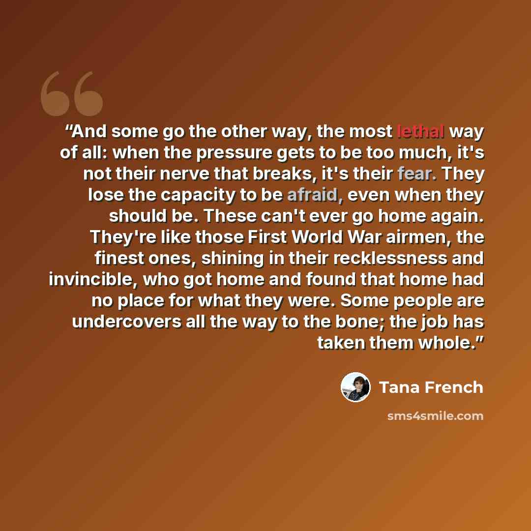 “And some go the other way, the most lethal way of all: when the pressure gets to be too much, it's not their nerve that breaks, it's their fear. They lose the capacity to be afraid, even when they should be. These can't ever go home again. They're like those First World War airmen, the finest…” quote by Tana French