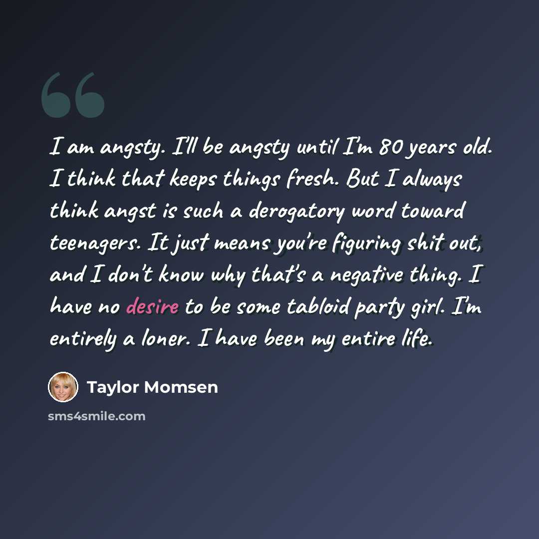 “I am angsty. I'll be angsty until I'm 80 years old. I think that keeps things fresh. But I always think angst is such a derogatory word toward teenagers. It just means you're figuring shit out, and I don't know why that's a negative thing. I have no desire to be some tabloid party girl. I'm…” quote by Taylor Momsen