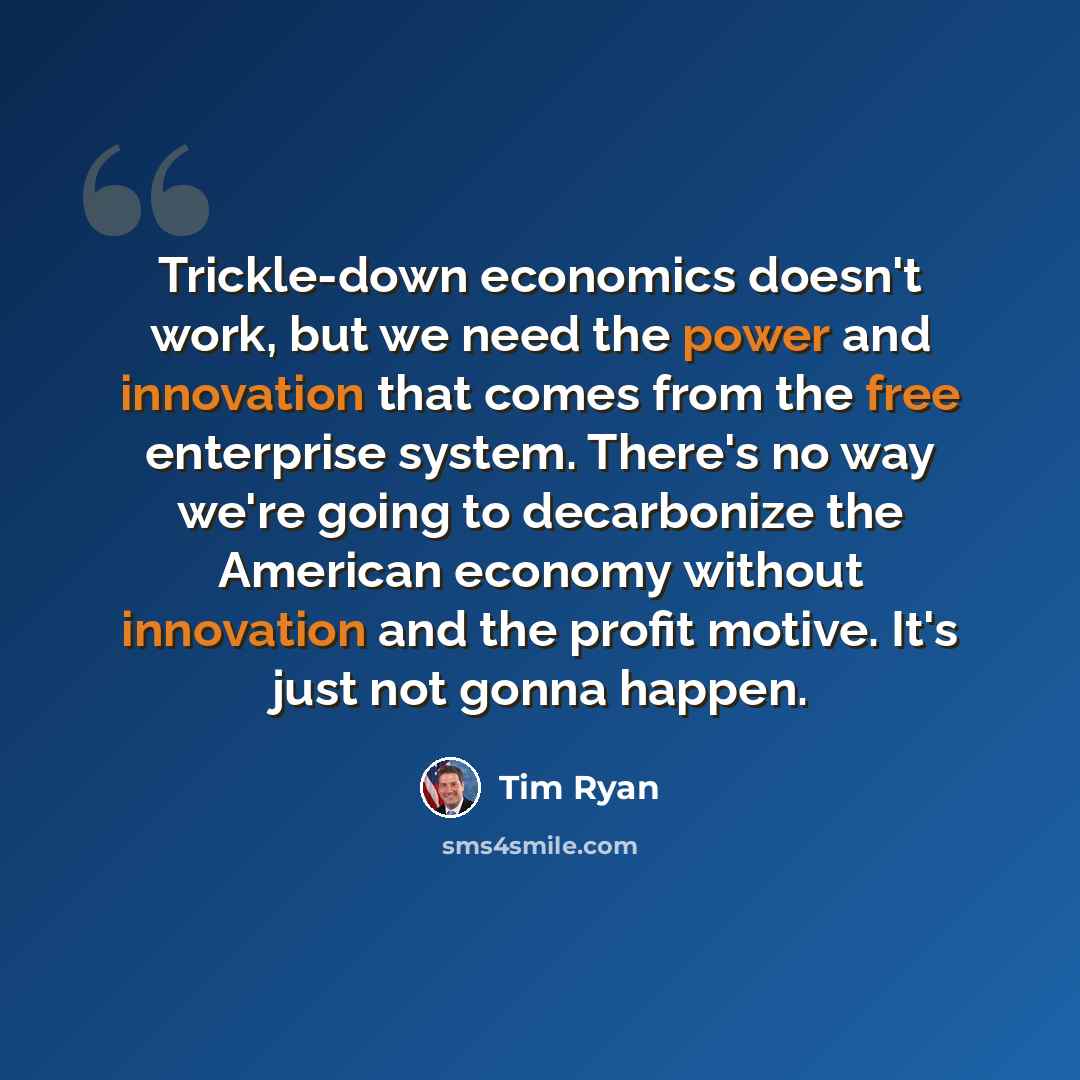 “Trickle-down economics doesn't work, but we need the power and innovation that comes from the free enterprise system. There's no way we're going to decarbonize the American economy without innovation and the profit motive. It's just not gonna happen.” quote by Tim Ryan