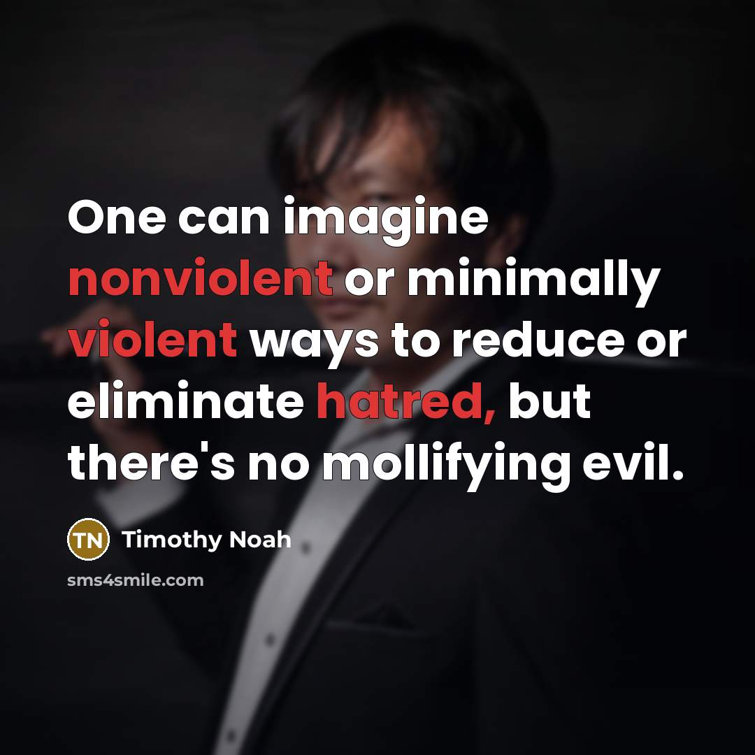 “One can imagine nonviolent or minimally violent ways to reduce or eliminate hatred, but there's no mollifying evil.” quote by Timothy Noah