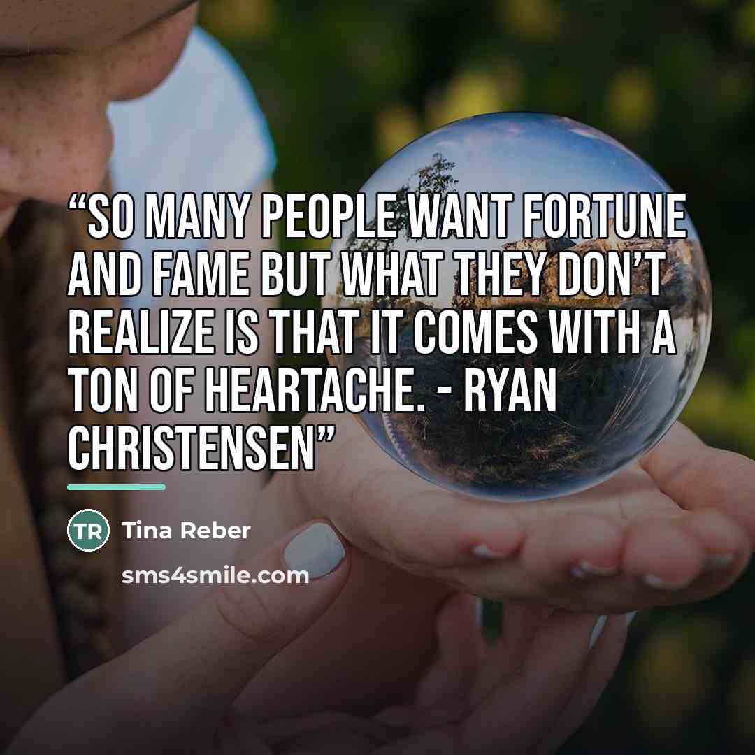 “So many people want fortune and fame but what they don’t realize is that it comes with a ton of heartache. - Ryan Christensen” quote by Tina Reber